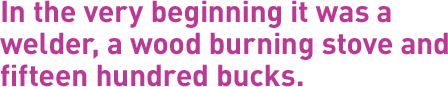 In the very beginning it was a welder, a wood burning stove and fifteen hundred bucks.